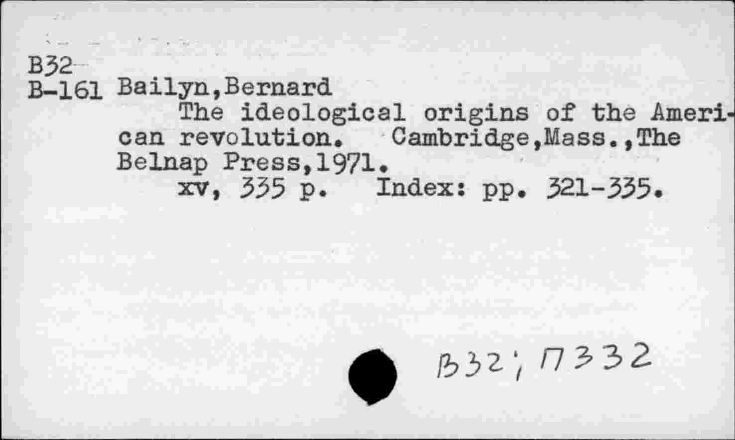 ﻿B32
B-161 Bailyn,Bernard
The ideological origins of the Ameri can revolution.	Cambridge,Mass.,The
Belnap Press,1971.
xv, 555 p. Index: pp. 521-355.
f7?32